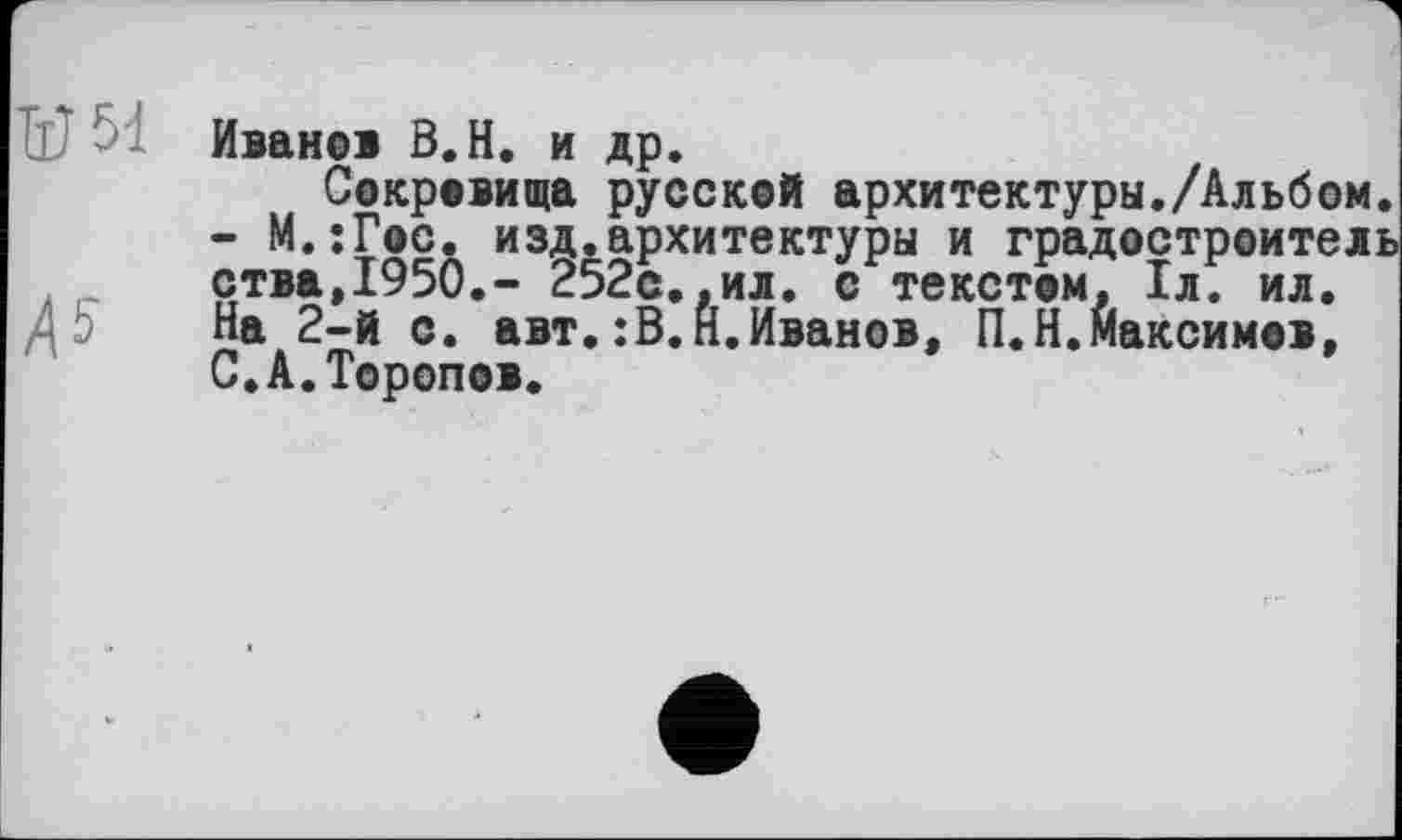 ﻿Иванов В.Н. и др.
Сокровища русской архитектуры./Альбом. - М.јГос. изд.архитектуры и градостроитель ства,1950,- 252с..ил. с текстом. 1л. ил. На 2-й с. авт.:В.Н.Иванов, П.Н.Максимов, С.А.Торопов.